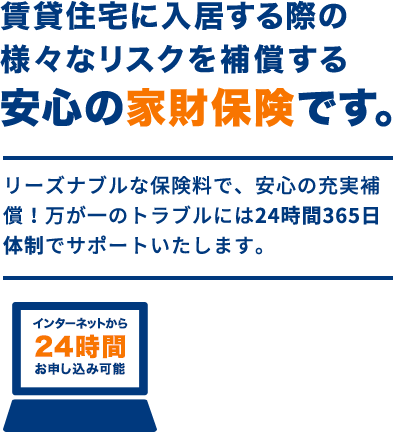 賃貸住宅に入居する際の様々なリスクを補償する安心の家財保険です。