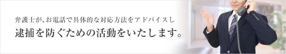 弁護士が、お電話で具体的な対応方法をアドバイスし逮捕を防ぐための活動をいたします。