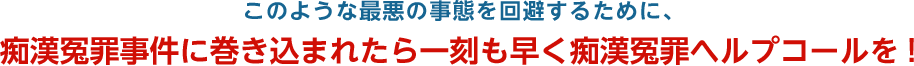 このような最悪の事態を回避するために、痴漢冤罪事件に巻き込まれたら一刻も早く痴漢冤罪ヘルプコールを!