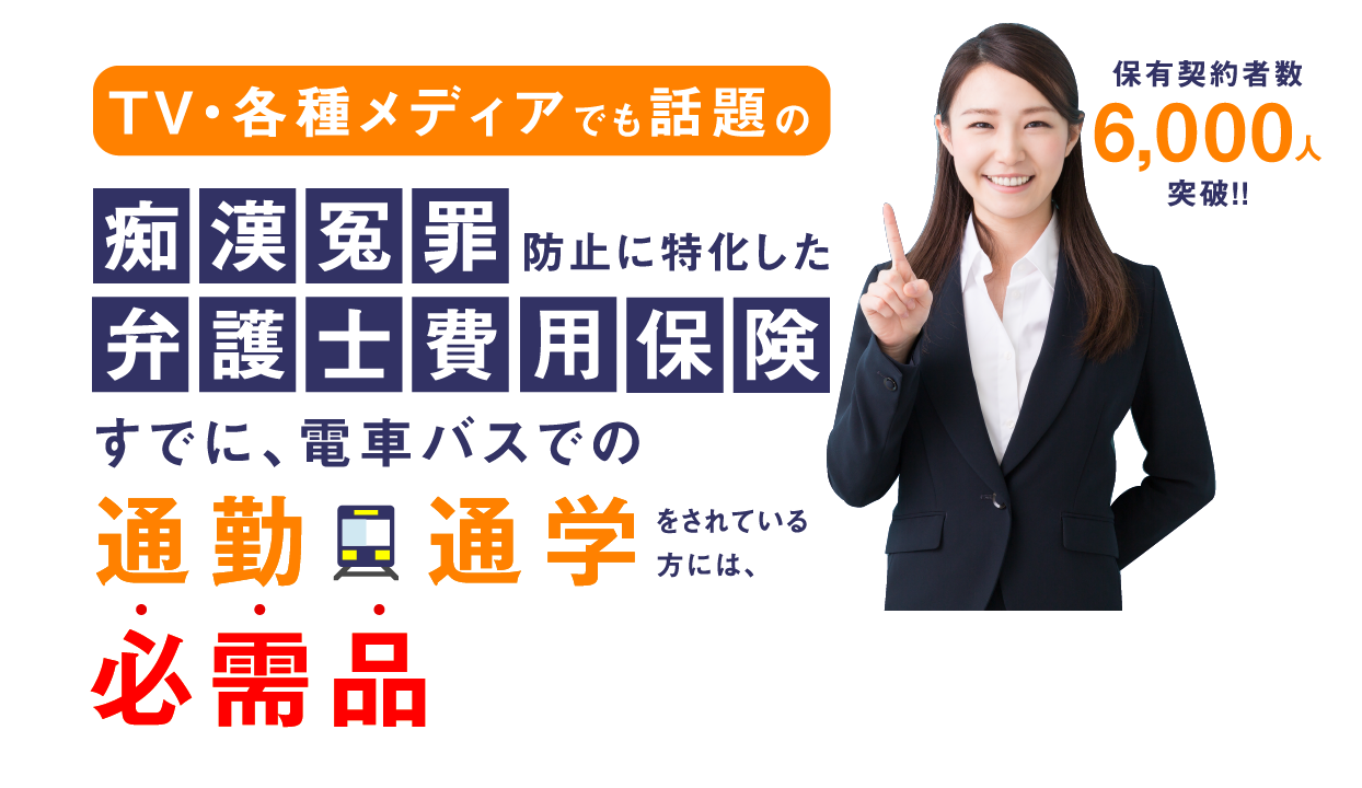 TV・各種メディアでも話題の痴漢冤罪防止に特化した弁護士費用保険 保有契約者数6,000人突破!!すでに、電車バスでの通勤通学をされている方には必需品