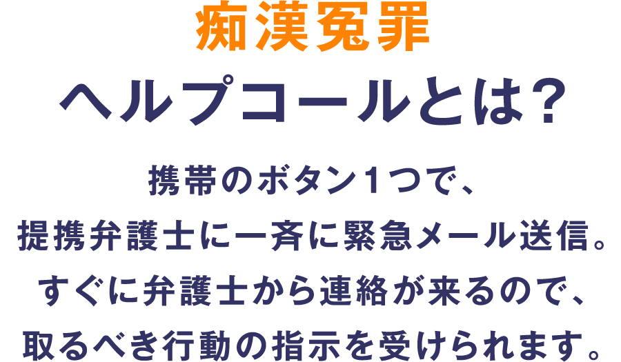 痴漢冤罪ヘルプコールとは？携帯のボタン1つで、連携弁護士に一斉に緊急メール送信。すぐに弁護士から連絡が来るので、取るべき行動の指示を受けられます。