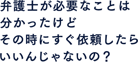 弁護士が必要なことは分かったけど その時にすぐ依頼したらいいんじゃないの？
