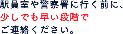 駅員室や警察署に行く前に、少しでも早い段階でご連絡ください。